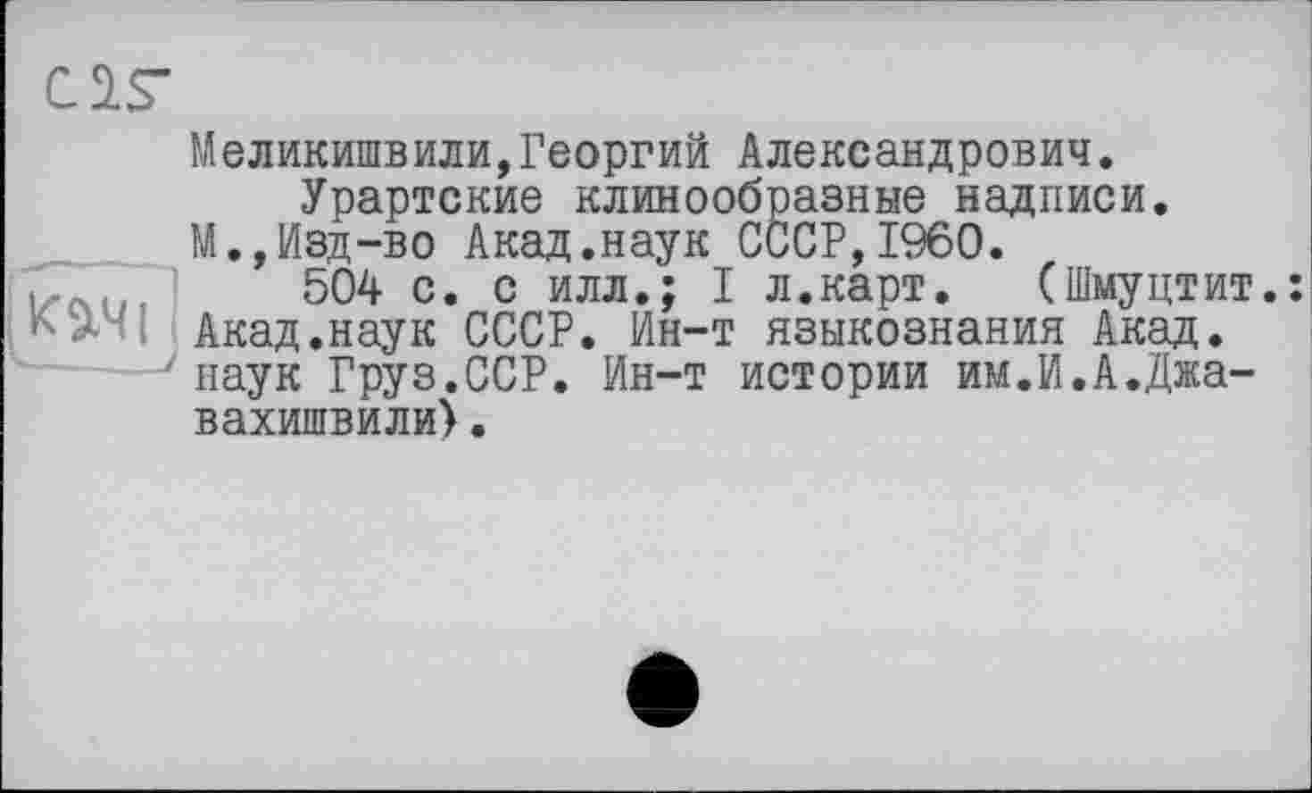 ﻿C2.S“
Меликишвили,Георгий Александрович. Урартские клинообразные надписи.
М., Изд-во Акад.наук СССР,I960.
, , ,	504 с. с илл.; I л.карт. (Шмуцтит.:
1Акад.наук СССР. Ин-т языкознания Акад.
наук Груз.ССР. Ин-т истории им.И.А.Джа-вахишвили).